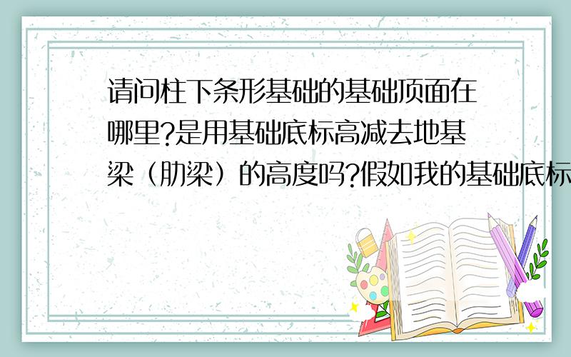 请问柱下条形基础的基础顶面在哪里?是用基础底标高减去地基梁（肋梁）的高度吗?假如我的基础底标高是-3米,基础梁高1.2m,那基础顶是-1.8m?