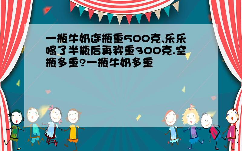 一瓶牛奶连瓶重500克,乐乐喝了半瓶后再称重300克.空瓶多重?一瓶牛奶多重