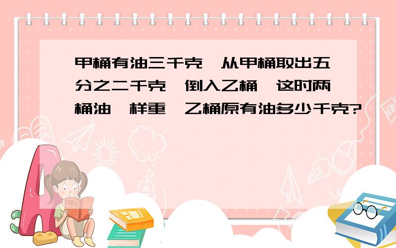 甲桶有油三千克,从甲桶取出五分之二千克,倒入乙桶,这时两桶油一样重,乙桶原有油多少千克?