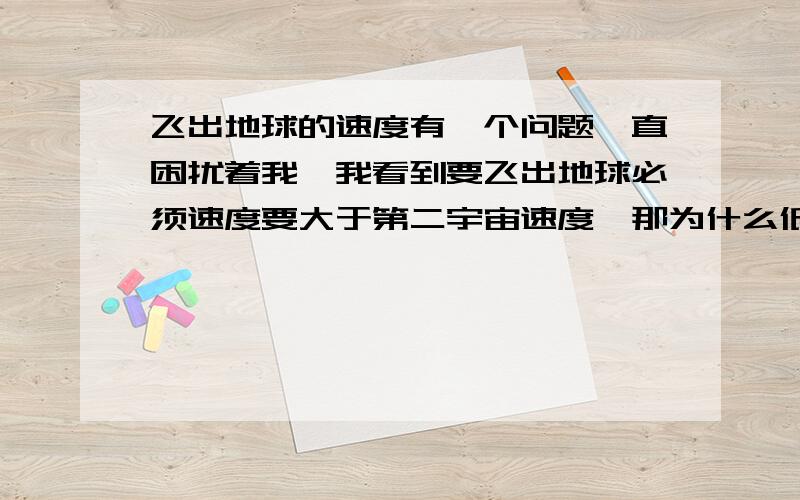 飞出地球的速度有一个问题一直困扰着我,我看到要飞出地球必须速度要大于第二宇宙速度,那为什么低于这个速度飞不出去呢?比如：不考虑时间,动力等一些因素,就是低于第二宇宙速度慢慢