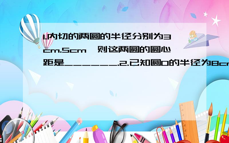 1.内切的两圆的半径分别为3cm.5cm,则这两圆的圆心距是______.2.已知圆O的半径为8cm,OP=5cm,则在过点P的所有弦中,最短的弦长为______.