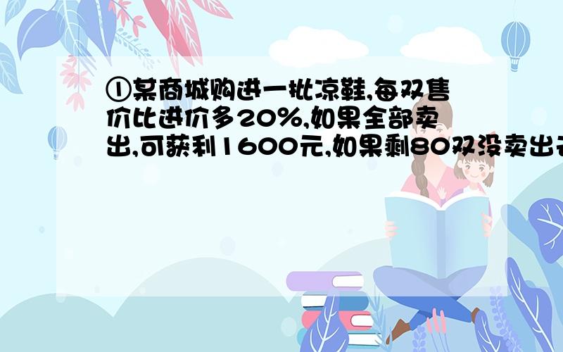 ①某商城购进一批凉鞋,每双售价比进价多20％,如果全部卖出,可获利1600元,如果剩80双没卖出去,则差800元才能够成本,凉鞋的进价每双多少元?一点小悬赏不成敬意请优秀的答题者笑纳