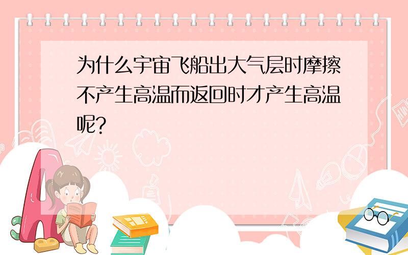 为什么宇宙飞船出大气层时摩擦不产生高温而返回时才产生高温呢?