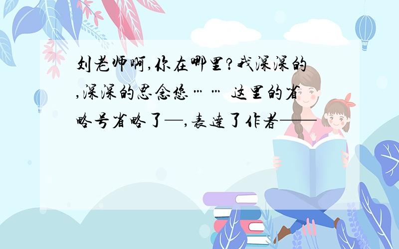 刘老师啊,你在哪里?我深深的,深深的思念您…… 这里的省略号省略了—,表达了作者——