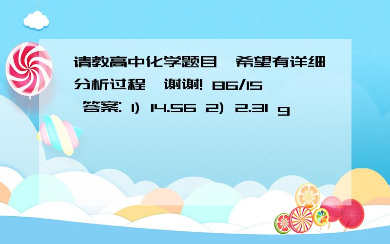 请教高中化学题目,希望有详细分析过程,谢谢! 86/15 答案: 1) 14.56 2) 2.31 g