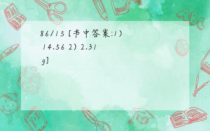 86/15 [书中答案:1) 14.56 2) 2.31 g]