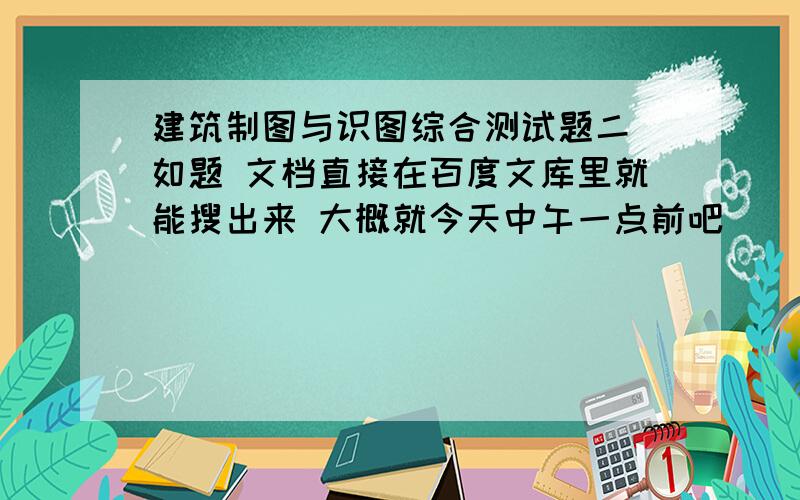 建筑制图与识图综合测试题二 如题 文档直接在百度文库里就能搜出来 大概就今天中午一点前吧