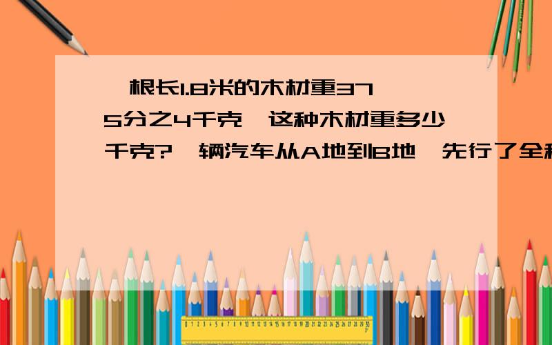 一根长1.8米的木材重37,5分之4千克,这种木材重多少千克?一辆汽车从A地到B地,先行了全程的4分之3,又行了全程的5分之1,此时汽车距B地还有全程的几分之几?张伯伯今年收小麦1600千克,比去年多