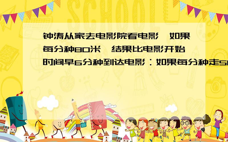 钟涛从家去电影院看电影,如果每分种80米,结果比电影开始时间早6分种到达电影：如果每分种走50米,则要迟到3分种。钟涛的家到电影院的路程有多远？