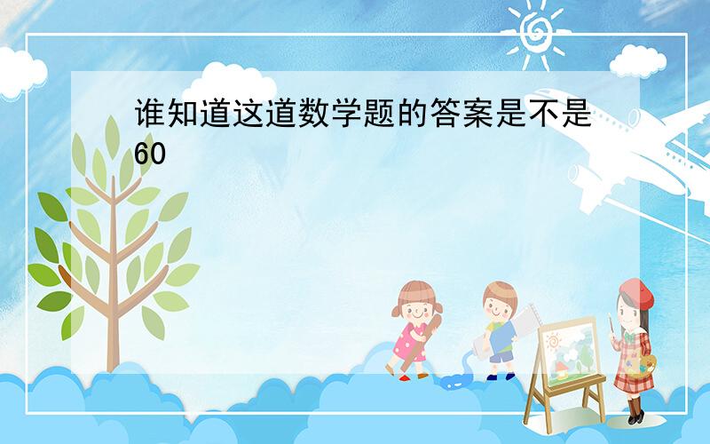 谁知道这道数学题的答案是不是60