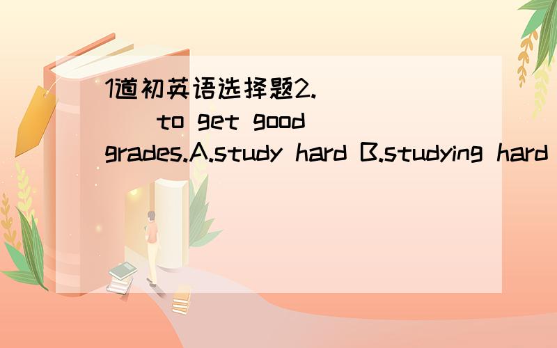 1道初英语选择题2.______to get good grades.A.study hard B.studying hard C.to study hard D.studied hard 我同学说答案是A,句子开头的那个动词时不应该要加ing 或者前面加to 为什么选A 请给我区别开这两种情况.