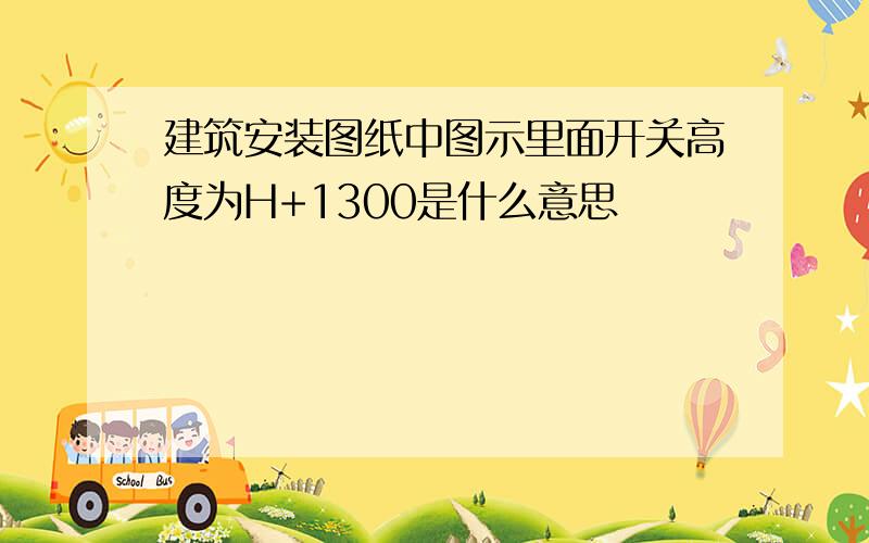 建筑安装图纸中图示里面开关高度为H+1300是什么意思