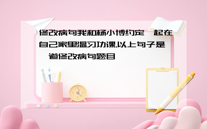 修改病句我和杨小博约定一起在自己家里温习功课.以上句子是一道修改病句题目,