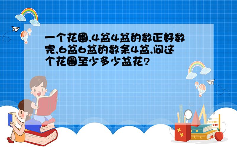 一个花圃,4盆4盆的数正好数完,6盆6盆的数余4盆,问这个花圃至少多少盆花?