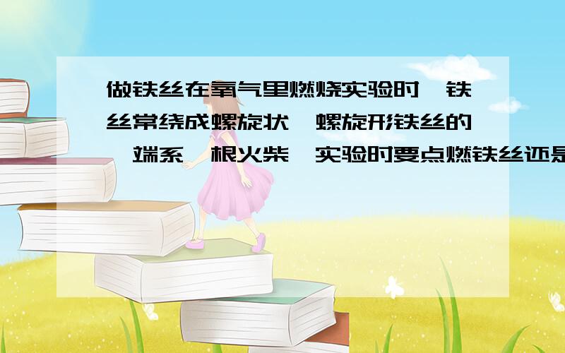 做铁丝在氧气里燃烧实验时,铁丝常绕成螺旋状,螺旋形铁丝的一端系一根火柴,实验时要点燃铁丝还是火柴的一端?实验时在集气瓶中预先加少量水或一层细沙,其作用是什么?实验中观察到的现