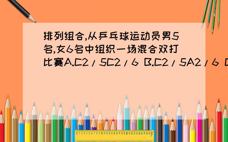 排列组合,从乒乓球运动员男5名,女6名中组织一场混合双打比赛A.C2/5C2/6 B.C2/5A2/6 C.C2/5A2/2C2/6A2/2 D.A2/5A2/6那个,“/”前面的是指上面的数,