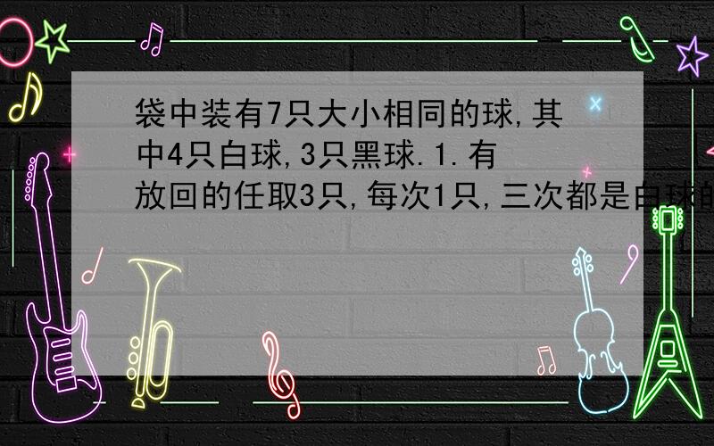 袋中装有7只大小相同的球,其中4只白球,3只黑球.1.有放回的任取3只,每次1只,三次都是白球的概率2.有放回的任取3只,每次1只,三次至少有一次白球的概率3.无放回的任取3只,每次1只,三次至少有