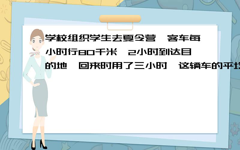 学校组织学生去夏令营,客车每小时行80千米,2小时到达目的地,回来时用了三小时,这辆车的平均速度是多少