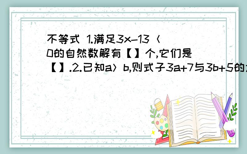 不等式 1.满足3x-13＜0的自然数解有【】个,它们是【】.2.已知a＞b,则式子3a+7与3b+5的大小关系是3a+7【】3b+5.3.已知一个等腰的底边长为5,这个等腰三角形的长为x,则x的取值范围是【】.