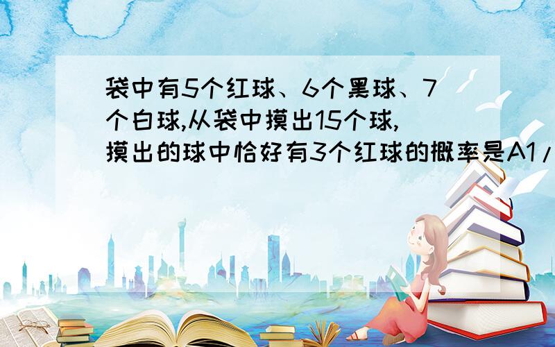 袋中有5个红球、6个黑球、7个白球,从袋中摸出15个球,摸出的球中恰好有3个红球的概率是A1/10 B1/5 C3/10 D2/52007年全国联赛试题