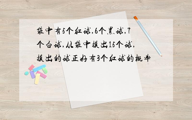 袋中有5个红球,6个黑球,7个白球,从袋中摸出15个球,摸出的球正好有3个红球的概率