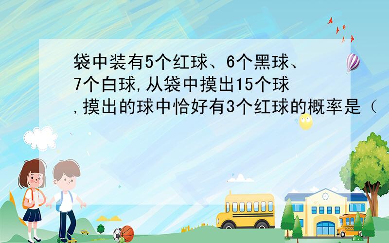 袋中装有5个红球、6个黑球、7个白球,从袋中摸出15个球,摸出的球中恰好有3个红球的概率是（ ）A十分之一 B、五分之一 C、十分之三 D、五分之二要理由,