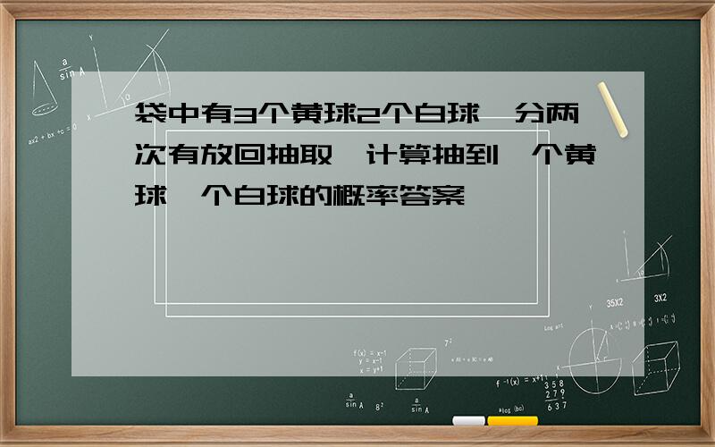 袋中有3个黄球2个白球,分两次有放回抽取,计算抽到一个黄球一个白球的概率答案