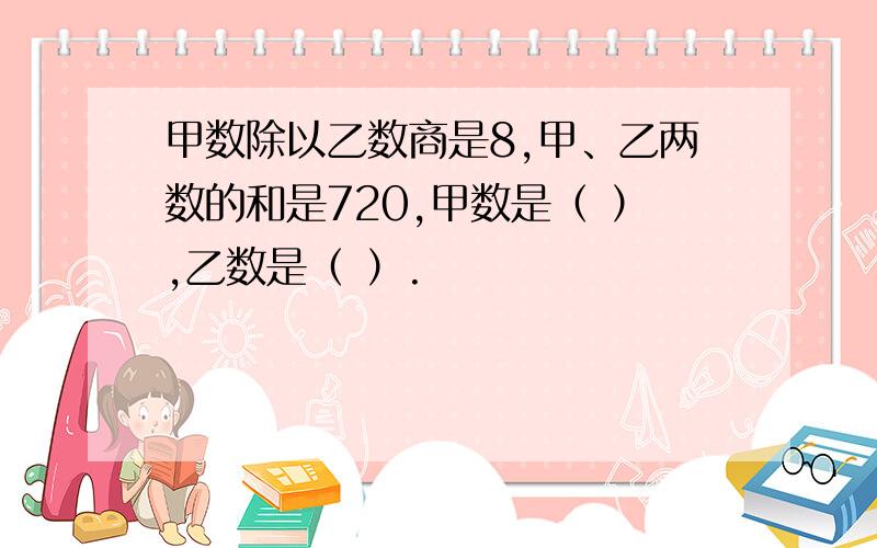 甲数除以乙数商是8,甲、乙两数的和是720,甲数是（ ）,乙数是（ ）.