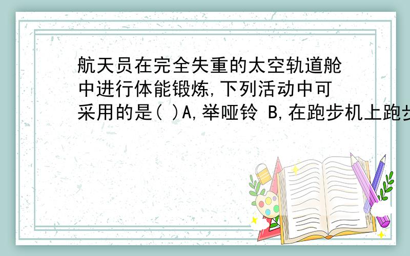 航天员在完全失重的太空轨道舱中进行体能锻炼,下列活动中可采用的是( )A,举哑铃 B,在跑步机上跑步 C,用弹簧拉力器健身 D,引体向上