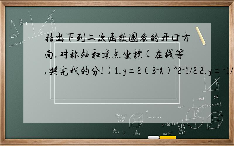 指出下列二次函数图象的开口方向.对称轴和顶点坐标(在线等,奖完我的分!)1.y=2(3-X)^2-1/2 2.y=-1/3(X-1)^2+53.y=2(x-3)^2-54.y=-0.5(x+1)^25.y=-3/4x^2-16.y=2(x-2)^2+57.y=0.5(X+4)^2+28.y=-3/4(X-3)^2