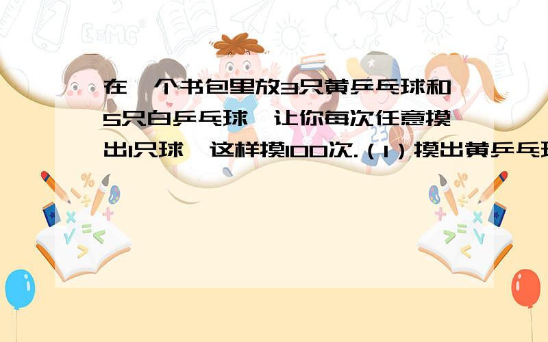 在一个书包里放3只黄乒乓球和5只白乒乓球,让你每次任意摸出1只球,这样摸100次.（1）摸出黄乒乓球的次数大约占总次数的几分之几?（2）摸出的黄球大约会有几次?（3）如果想摸出黄球的次