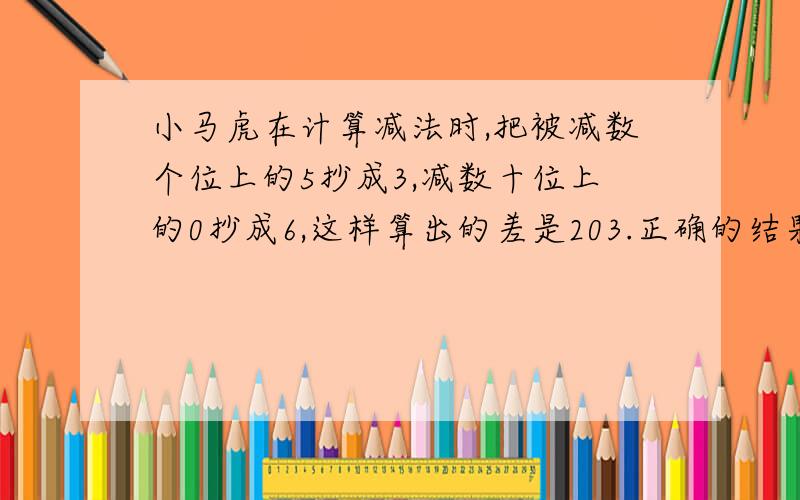 小马虎在计算减法时,把被减数个位上的5抄成3,减数十位上的0抄成6,这样算出的差是203.正确的结果应该是多少