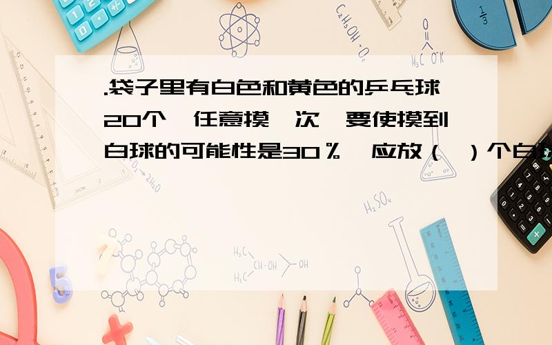 .袋子里有白色和黄色的乒乓球20个,任意摸一次,要使摸到白球的可能性是30％,应放（ ）个白球和（ ）个黄鸡和兔共12只,数一数一共有40只脚,那么鸡有（ ）只,兔了（ )只.一个打球的重量相当