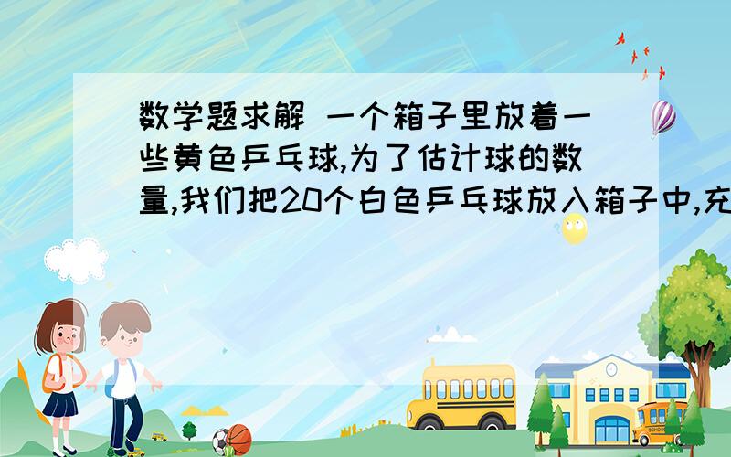 数学题求解 一个箱子里放着一些黄色乒乓球,为了估计球的数量,我们把20个白色乒乓球放入箱子中,充分搅拌混合后,任意摸出30个球,发现其中有3个白球.你估计箱里原油黄色乒乓球多少个