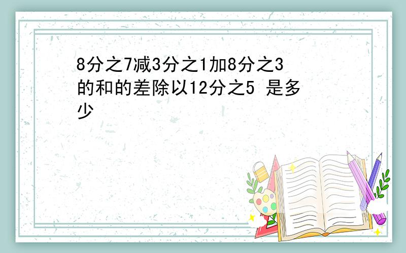 8分之7减3分之1加8分之3的和的差除以12分之5 是多少