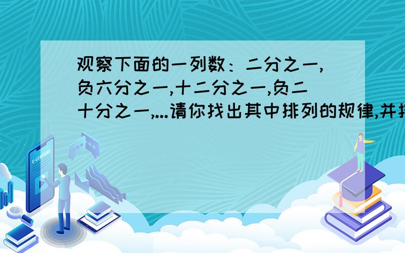 观察下面的一列数：二分之一,负六分之一,十二分之一,负二十分之一,...请你找出其中排列的规律,并按此规律填空.（1）第9个数是 ,第14个数是 ；（2）若n是大于1的整数,按上面的排列规律,写