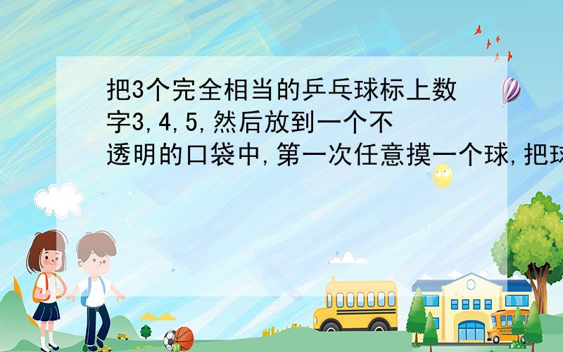 把3个完全相当的乒乓球标上数字3,4,5,然后放到一个不透明的口袋中,第一次任意摸一个球,把球上的数字记作a,把球不放回口袋中,第二次再任意摸出一个球,把球上的数字记作b,把球放回口袋中,