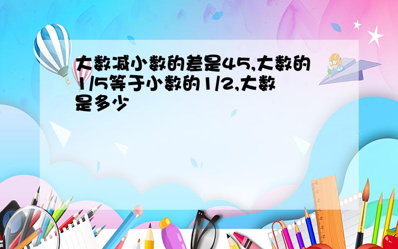 大数减小数的差是45,大数的1/5等于小数的1/2,大数是多少