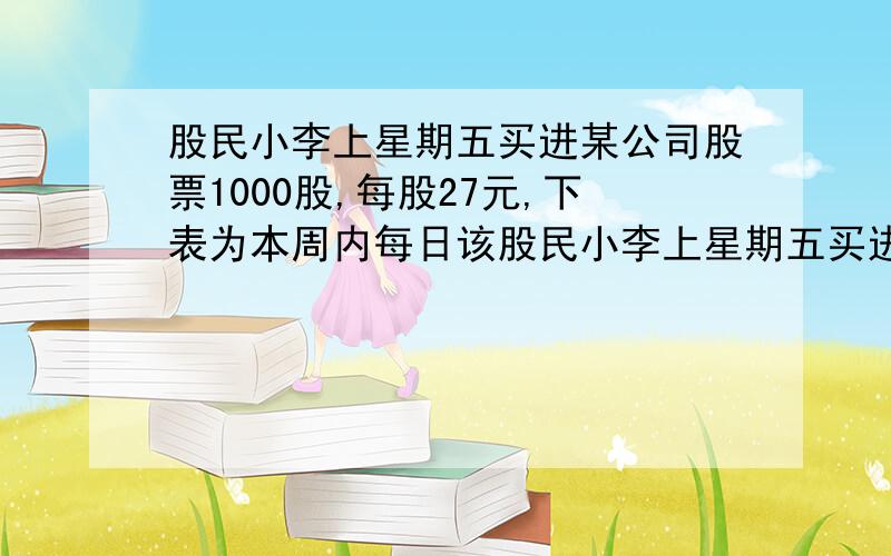 股民小李上星期五买进某公司股票1000股,每股27元,下表为本周内每日该股民小李上星期五买进某公司股票1000股，每股27元，下表为本周内每日该 股票的涨跌情况（单位：元）.星 期 一 二 三