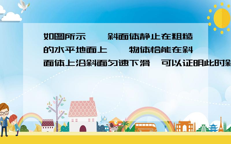 如图所示,一斜面体静止在粗糙的水平地面上,一物体恰能在斜面体上沿斜面匀速下滑,可以证明此时斜面不受地面的摩擦力作用.若沿平行于斜面的方向用力F向下推此物体,使物体加速下滑,斜面