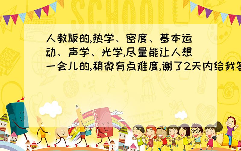 人教版的,热学、密度、基本运动、声学、光学,尽量能让人想一会儿的,稍微有点难度,谢了2天内给我答复!我要10道这种类型的题!