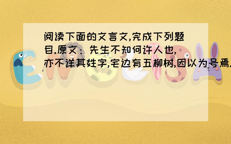 阅读下面的文言文,完成下列题目.原文：先生不知何许人也,亦不详其姓字,宅边有五柳树,因以为号焉.闲静少言,不慕荣利.好（hào）读书,不求甚解；每有会意,便欣然忘食.性嗜（shì）酒,家贫