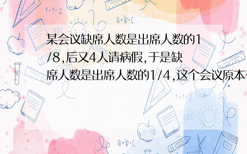 某会议缺席人数是出席人数的1/8,后又4人请病假,于是缺席人数是出席人数的1/4,这个会议原本有多少人参加