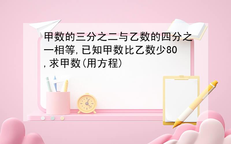 甲数的三分之二与乙数的四分之一相等,已知甲数比乙数少80,求甲数(用方程)