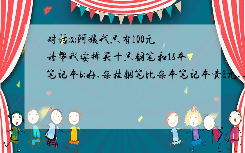 对话：a：阿姨我只有100元请帮我安排买十只钢笔和15本笔记本b：好,每枝钢笔比每本笔记本贵2元,退你五元,再见 .根据这段对话你能算出钢笔和笔记本的单价各是多少吗?