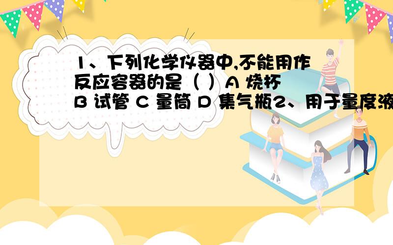 1、下列化学仪器中,不能用作反应容器的是（ ）A 烧杯 B 试管 C 量筒 D 集气瓶2、用于量度液体体积的是（ ）A 小烧杯 B 小试管 C 胶头滴管 D 量筒3、可用作配制溶液和较大量试剂的反应容器,