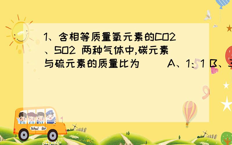 1、含相等质量氧元素的CO2、SO2 两种气体中,碳元素与硫元素的质量比为（ ）A、1：1 B、3：4 C、11：16 D、3：8 2、某有机物在氧气中完全燃烧,生成二氧化碳和水的质量比为22：9,则该有机物可能