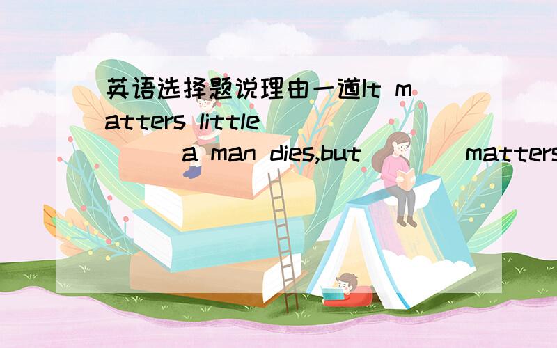 英语选择题说理由一道It matters little____a man dies,but____matters so much more is____he lives.A.why;it;why B.how'it;how C.how;it;how C.how;what;how D.which;what;that