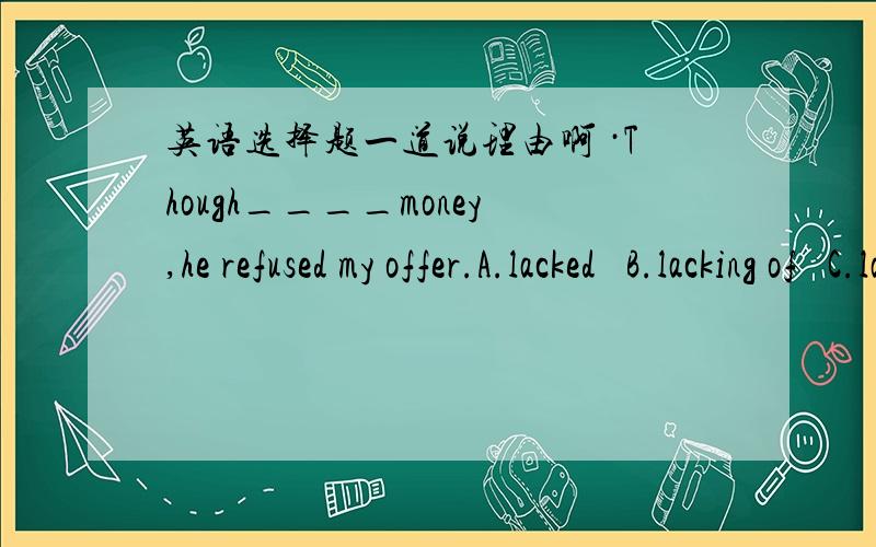 英语选择题一道说理由啊 ·Though____money,he refused my offer.A.lacked   B.lacking of   C.lacked in    D.lacking