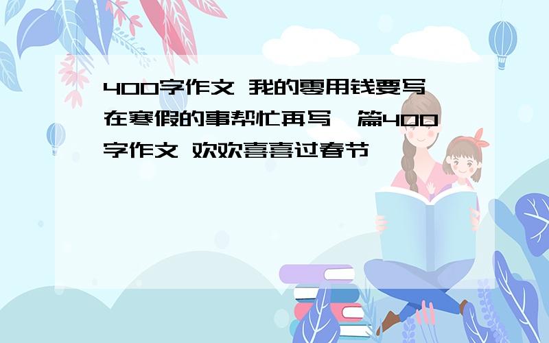 400字作文 我的零用钱要写在寒假的事帮忙再写一篇400字作文 欢欢喜喜过春节